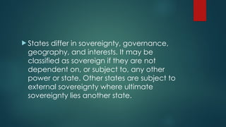  States differ in sovereignty, governance,
geography, and interests. It may be
classified as sovereign if they are not
dependent on, or subject to, any other
power or state. Other states are subject to
external sovereignty where ultimate
sovereignty lies another state.
 