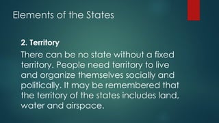Elements of the States
2. Territory
There can be no state without a fixed
territory. People need territory to live
and organize themselves socially and
politically. It may be remembered that
the territory of the states includes land,
water and airspace.
 