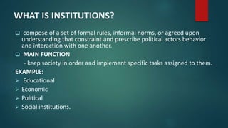 WHAT IS INSTITUTIONS?
 compose of a set of formal rules, informal norms, or agreed upon
understanding that constraint and prescribe political actors behavior
and interaction with one another.
 MAIN FUNCTION
- keep society in order and implement specific tasks assigned to them.
EXAMPLE:
 Educational
 Economic
 Political
 Social institutions.
 