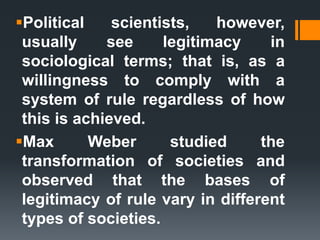 Political scientists, however,
usually see legitimacy in
sociological terms; that is, as a
willingness to comply with a
system of rule regardless of how
this is achieved.
Max Weber studied the
transformation of societies and
observed that the bases of
legitimacy of rule vary in different
types of societies.
 