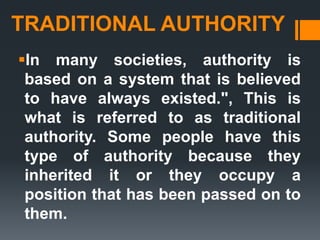 TRADITIONAL AUTHORITY
In many societies, authority is
based on a system that is believed
to have always existed.", This is
what is referred to as traditional
authority. Some people have this
type of authority because they
inherited it or they occupy a
position that has been passed on to
them.
 