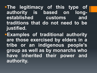 The legitimacy of this type of
authority is based on long-
established customs and
traditions that do not need to be
justified.
Examples of traditional authority
are those exercised by elders in a
tribe or an indigenous people's
group as well as by monarchs who
have inherited their power and
authority.
 