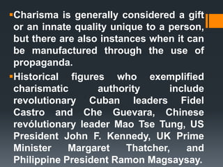 Charisma is generally considered a gift
or an innate quality unique to a person,
but there are also instances when it can
be manufactured through the use of
propaganda.
Historical figures who exemplified
charismatic authority include
revolutionary Cuban leaders Fidel
Castro and Che Guevara, Chinese
revólutionary leader Mao Tse Tung, US
President John F. Kennedy, UK Prime
Minister Margaret Thatcher, and
Philippine President Ramon Magsaysay.
 