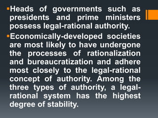 Heads of governments such as
presidents and prime ministers
possess legal-rational authority.
Economically-developed societies
are most likely to have undergone
the processes of rationalization
and bureaucratization and adhere
most closely to the legal-rational
concept of authority. Among the
three types of authority, a legal-
rational system has the highest
degree of stability.
 