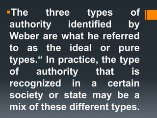 The three types of
authority identified by
Weber are what he referred
to as the ideal or pure
types.“ In practice, the type
of authority that is
recognized in a certain
society or state may be a
mix of these different types.
 