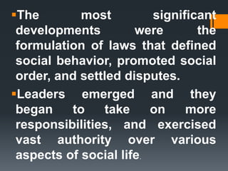 The most significant
developments were the
formulation of laws that defined
social behavior, promoted social
order, and settled disputes.
Leaders emerged and they
began to take on more
responsibilities, and exercised
vast authority over various
aspects of social life.
 