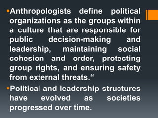 Anthropologists define political
organizations as the groups within
a culture that are responsible for
public decision-making and
leadership, maintaining social
cohesion and order, protecting
group rights, and ensuring safety
from external threats.“
Political and leadership structures
have evolved as societies
progressed over time.
 