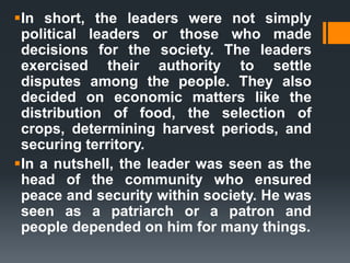 In short, the leaders were not simply
political leaders or those who made
decisions for the society. The leaders
exercised their authority to settle
disputes among the people. They also
decided on economic matters like the
distribution of food, the selection of
crops, determining harvest periods, and
securing territory.
In a nutshell, the leader was seen as the
head of the community who ensured
peace and security within society. He was
seen as a patriarch or a patron and
people depended on him for many things.
 