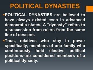 POLITICAL DYNASTIES
POLITICAL DYNASTIES are believed to
have always existed even in advanced
democratic states. A "dynasty" refers to
a succession from rulers from the same
line of descent.
Thus, relatives who stay in power
specifically, members of one family who
continuously hold elective political
positions-are considered members of a
political dynasty.
 