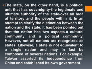 The state, on the other hand, is a political
unit that has sovereignty-the legitimate and
ultimate authority of the state-over an area
of territory and the people within it. In an
attempt to clarify the distinction between the
nation and the state, it has been pointed out
that the nation has two aspects-a cultural
community and a political community.
However, not all nations are recognized as
states. Likewise, a state is not equivalent to
a single nation and may in fact be
composed of several nations. For example,
Taiwan asserted its independence from
China and established its own government.
 