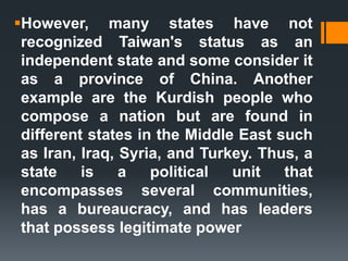 However, many states have not
recognized Taiwan's status as an
independent state and some consider it
as a province of China. Another
example are the Kurdish people who
compose a nation but are found in
different states in the Middle East such
as Iran, Iraq, Syria, and Turkey. Thus, a
state is a political unit that
encompasses several communities,
has a bureaucracy, and has leaders
that possess legitimate power
 