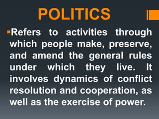 POLITICS
Refers to activities through
which people make, preserve,
and amend the general rules
under which they live. It
involves dynamics of conflict
resolution and cooperation, as
well as the exercise of power.
 