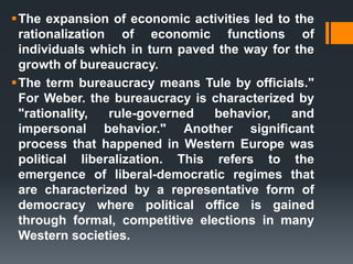 The expansion of economic activities led to the
rationalization of economic functions of
individuals which in turn paved the way for the
growth of bureaucracy.
The term bureaucracy means Tule by officials."
For Weber. the bureaucracy is characterized by
"rationality, rule-governed behavior, and
impersonal behavior." Another significant
process that happened in Western Europe was
political liberalization. This refers to the
emergence of liberal-democratic regimes that
are characterized by a representative form of
democracy where political office is gained
through formal, competitive elections in many
Western societies.
 