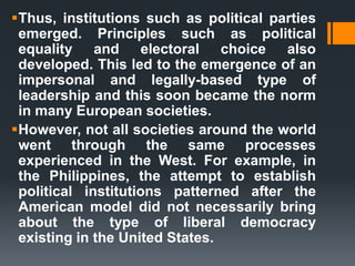 Thus, institutions such as political parties
emerged. Principles such as political
equality and electoral choice also
developed. This led to the emergence of an
impersonal and legally-based type of
leadership and this soon became the norm
in many European societies.
However, not all societies around the world
went through the same processes
experienced in the West. For example, in
the Philippines, the attempt to establish
political institutions patterned after the
American model did not necessarily bring
about the type of liberal democracy
existing in the United States.
 