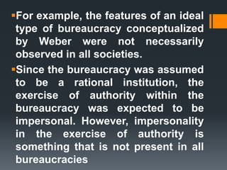 For example, the features of an ideal
type of bureaucracy conceptualized
by Weber were not necessarily
observed in all societies.
Since the bureaucracy was assumed
to be a rational institution, the
exercise of authority within the
bureaucracy was expected to be
impersonal. However, impersonality
in the exercise of authority is
something that is not present in all
bureaucracies
 