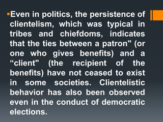 Even in politics, the persistence of
clientelism, which was typical in
tribes and chiefdoms, indicates
that the ties between a patron" (or
one who gives benefits) and a
“client" (the recipient of the
benefits) have not ceased to exist
in some societies. Clientelistic
behavior has also been observed
even in the conduct of democratic
elections.
 