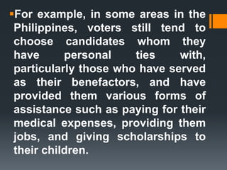 For example, in some areas in the
Philippines, voters still tend to
choose candidates whom they
have personal ties with,
particularly those who have served
as their benefactors, and have
provided them various forms of
assistance such as paying for their
medical expenses, providing them
jobs, and giving scholarships to
their children.
 