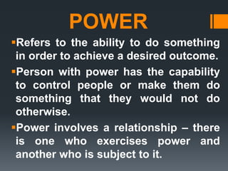 POWER
Refers to the ability to do something
in order to achieve a desired outcome.
Person with power has the capability
to control people or make them do
something that they would not do
otherwise.
Power involves a relationship – there
is one who exercises power and
another who is subject to it.
 