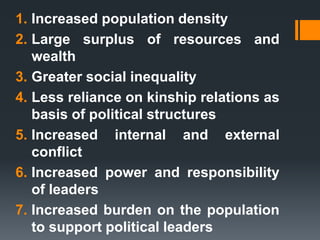 1. Increased population density
2. Large surplus of resources and
wealth
3. Greater social inequality
4. Less reliance on kinship relations as
basis of political structures
5. Increased internal and external
conflict
6. Increased power and responsibility
of leaders
7. Increased burden on the population
to support political leaders
 
