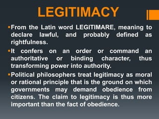 LEGITIMACY
From the Latin word LEGITIMARE, meaning to
declare lawful, and probably defined as
rightfulness.
It confers on an order or command an
authoritative or binding character, thus
transforming power into authority.
Political philosophers treat legitimacy as moral
or rational principle that is the ground on which
governments may demand obedience from
citizens. The claim to legitimacy is thus more
important than the fact of obedience.
 