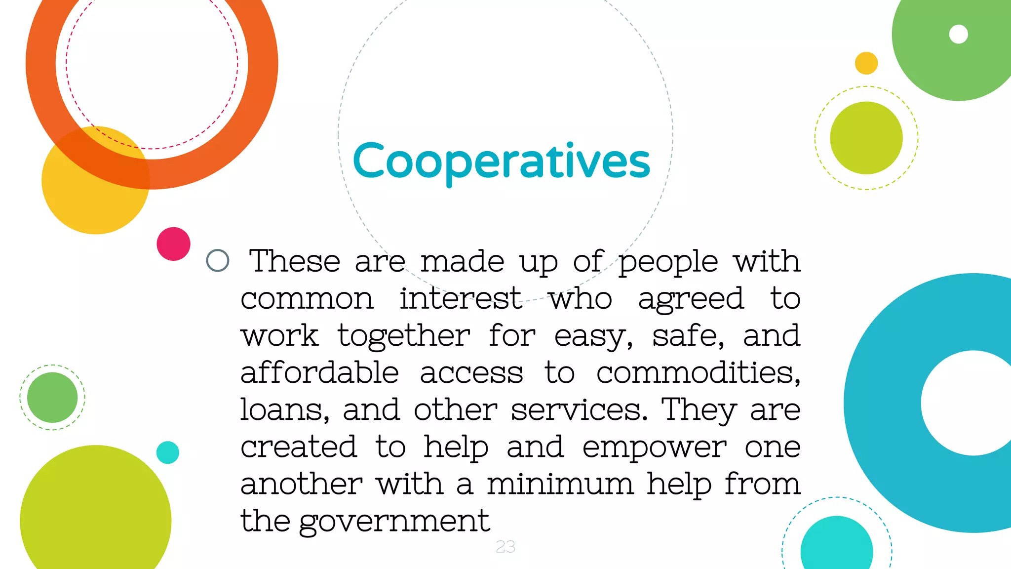 o These are made up of people with
common interest who agreed to
work together for easy, safe, and
affordable access to commodities,
loans, and other services. They are
created to help and empower one
another with a minimum help from
the government
Cooperatives
23
 