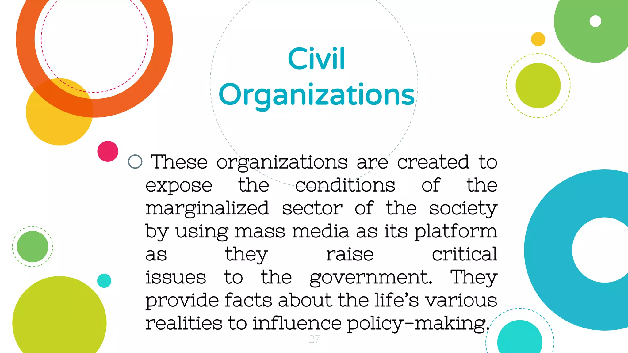 o These organizations are created to
expose the conditions of the
marginalized sector of the society
by using mass media as its platform
as they raise critical
issues to the government. They
provide facts about the life’s various
realities to influence policy-making.
Civil
Organizations
27
 