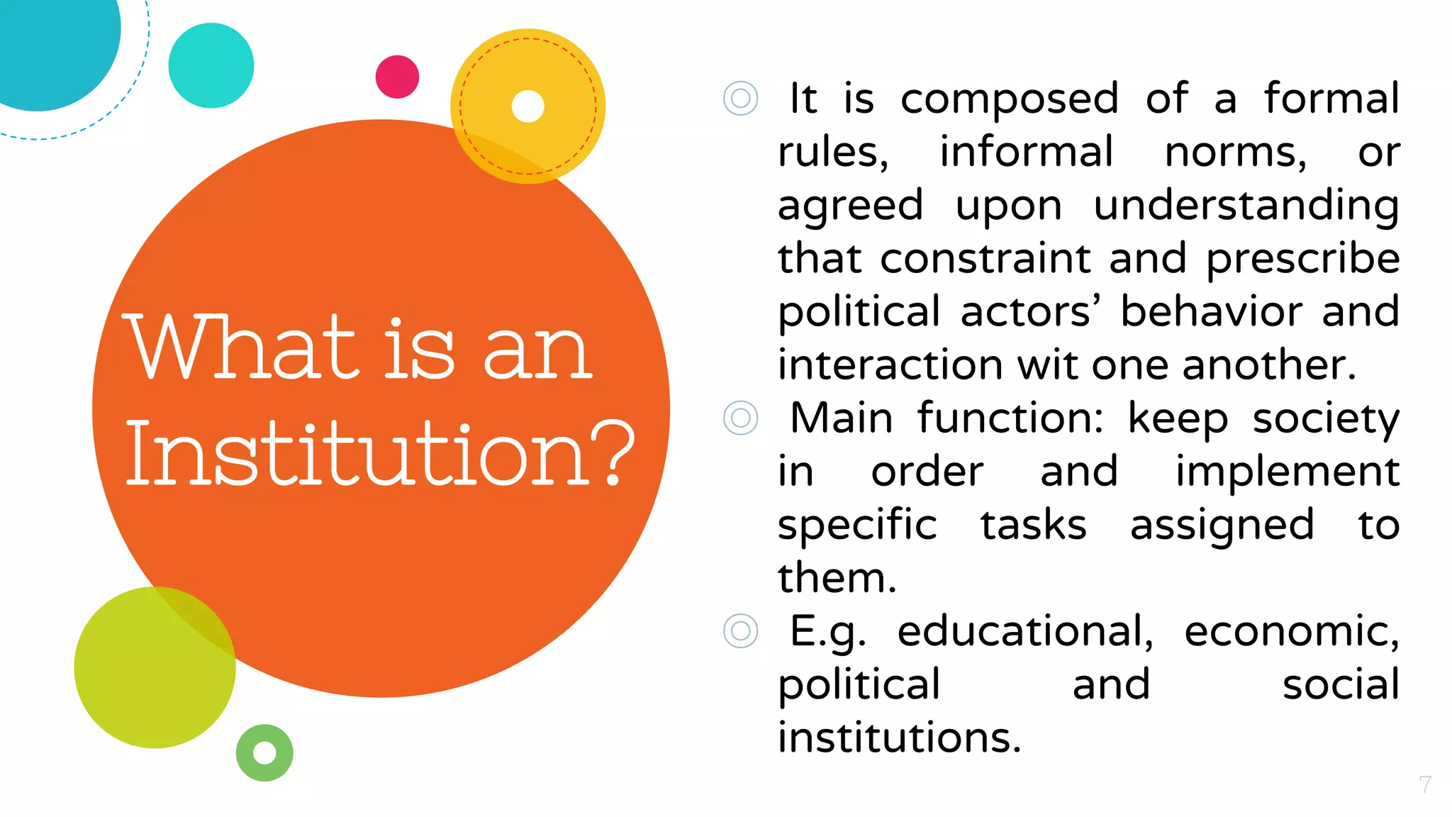 What is an
Institution?
◎ It is composed of a formal
rules, informal norms, or
agreed upon understanding
that constraint and prescribe
political actors’ behavior and
interaction wit one another.
◎ Main function: keep society
in order and implement
specific tasks assigned to
them.
◎ E.g. educational, economic,
political and social
institutions.
7
 