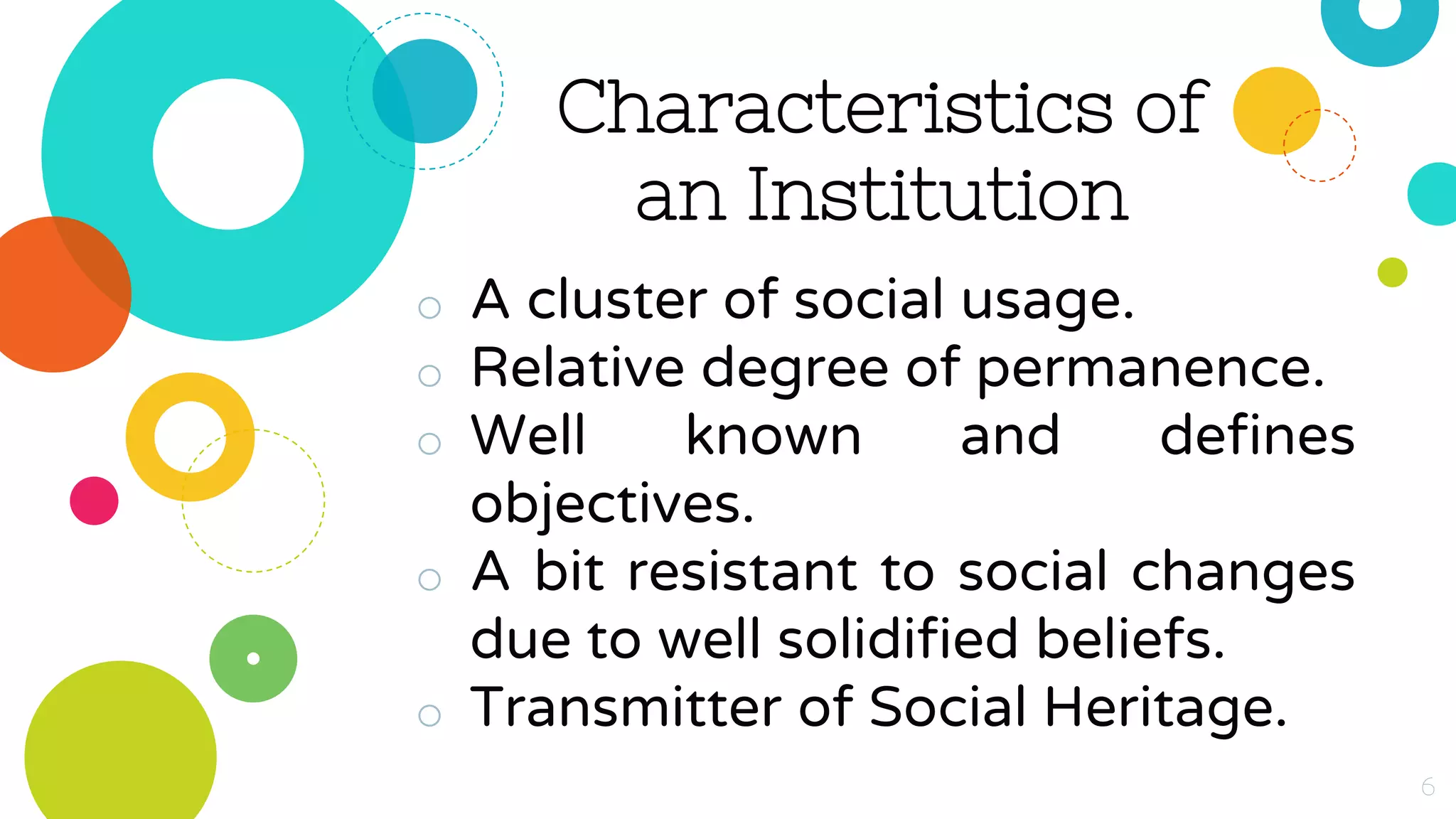 Characteristics of
an Institution
o A cluster of social usage.
o Relative degree of permanence.
o Well known and defines
objectives.
o A bit resistant to social changes
due to well solidified beliefs.
o Transmitter of Social Heritage.
6
 