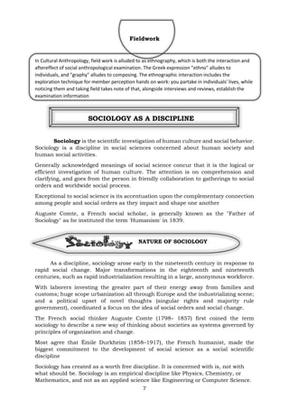 7
Fieldwork
In Cultural Anthropology, field work is alluded to as ethnography, which is both the interaction and
aftereffect of social anthropological examination. The Greek expression "ethno" alludes to
individuals, and "graphy" alludes to composing. The ethnographic interaction includes the
exploration technique for member perception hands on work: you partake in individuals' lives, while
noticing them and taking field takes note of that, alongside interviews and reviews, establish the
examination information
SOCIOLOGY AS A DISCIPLINE
Sociology is the scientific investigation of human culture and social behavior.
Sociology is a discipline in social sciences concerned about human society and
human social activities.
Generally acknowledged meanings of social science concur that it is the logical or
efficient investigation of human culture. The attention is on comprehension and
clarifying, and goes from the person in friendly collaboration to gatherings to social
orders and worldwide social process.
Exceptional to social science is its accentuation upon the complementary connection
among people and social orders as they impact and shape one another
Auguste Comte, a French social scholar, is generally known as the "Father of
Sociology" as he instituted the term 'Humanism' in 1839.
NATURE OF SOCIOLOGY
As a discipline, sociology arose early in the nineteenth century in response to
rapid social change. Major transformations in the eighteenth and nineteenth
centuries, such as rapid industrialization resulting in a large, anonymous workforce.
With laborers investing the greater part of their energy away from families and
customs; huge scope urbanization all through Europe and the industrializing scene;
and a political upset of novel thoughts (singular rights and majority rule
government), coordinated a focus on the idea of social orders and social change.
The French social thinker Auguste Comte (1798– 1857) first coined the term
sociology to describe a new way of thinking about societies as systems governed by
principles of organization and change.
Most agree that Émile Durkheim (1858–1917), the French humanist, made the
biggest commitment to the development of social science as a social scientific
discipline
Sociology has created as a worth free discipline. It is concerned with is, not with
what should be. Sociology is an empirical discipline like Physics, Chemistry, or
Mathematics, and not as an applied science like Engineering or Computer Science.
 