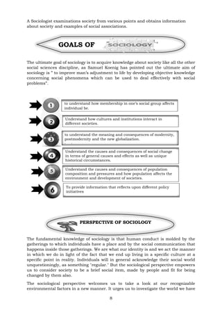 8
A Sociologist examinations society from various points and obtains information
about society and examples of social associations.
GOALS OF
The ultimate goal of sociology is to acquire knowledge about society like all the other
social sciences discipline, as Samuel Koenig has pointed out the ultimate aim of
sociology is ” to improve man’s adjustment to life by developing objective knowledge
concerning social phenomena which can be used to deal effectively with social
problems”.
PERSPECTIVE OF SOCIOLOGY
The fundamental knowledge of sociology is that human conduct is molded by the
gatherings to which individuals have a place and by the social communication that
happens inside those gatherings. We are what our identity is and we act the manner
in which we do in light of the fact that we end up living in a specific culture at a
specific point in reality. Individuals will in general acknowledge their social world
unquestioningly, as something "regular." But the sociological perspective empowers
us to consider society to be a brief social item, made by people and fit for being
changed by them also.
The sociological perspective welcomes us to take a look at our recognizable
environmental factors in a new manner. It urges us to investigate the world we have
to understand how membership in one’s social group affects
individual be.
havior.
to understand the meaning and consequences of modernity,
postmodernity and the new globalization.
havior.
Understand the causes and consequences of social change
in terms of general causes and effects as well as unique
historical circumstances.
havior.
Understand how cultures and institutions interact in
different societies.
Understand the causes and consequences of population
composition and pressures and how population affects the
environment and development of societies.
circumstances.
havior.
To provide information that reflects upon different policy
initiatives
 