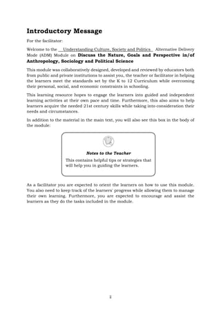 ii
Introductory Message
For the facilitator:
Welcome to the Understanding Culture, Society and Politics Alternative Delivery
Mode (ADM) Module on Discuss the Nature, Goals and Perspective in/of
Anthropology, Sociology and Political Science
This module was collaboratively designed, developed and reviewed by educators both
from public and private institutions to assist you, the teacher or facilitator in helping
the learners meet the standards set by the K to 12 Curriculum while overcoming
their personal, social, and economic constraints in schooling.
This learning resource hopes to engage the learners into guided and independent
learning activities at their own pace and time. Furthermore, this also aims to help
learners acquire the needed 21st century skills while taking into consideration their
needs and circumstances.
In addition to the material in the main text, you will also see this box in the body of
the module:
As a facilitator you are expected to orient the learners on how to use this module.
You also need to keep track of the learners' progress while allowing them to manage
their own learning. Furthermore, you are expected to encourage and assist the
learners as they do the tasks included in the module.
Notes to the Teacher
This contains helpful tips or strategies that
will help you in guiding the learners.
 