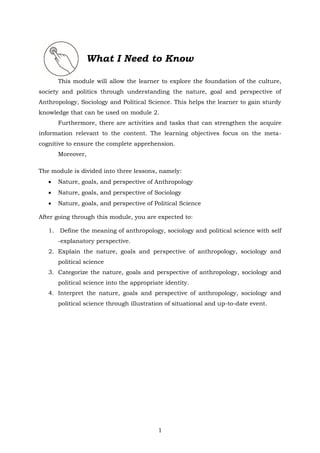 1
What I Need to Know
This module will allow the learner to explore the foundation of the culture,
society and politics through understanding the nature, goal and perspective of
Anthropology, Sociology and Political Science. This helps the learner to gain sturdy
knowledge that can be used on module 2.
Furthermore, there are activities and tasks that can strengthen the acquire
information relevant to the content. The learning objectives focus on the meta-
cognitive to ensure the complete apprehension.
Moreover,
The module is divided into three lessons, namely:
• Nature, goals, and perspective of Anthropology
• Nature, goals, and perspective of Sociology
• Nature, goals, and perspective of Political Science
After going through this module, you are expected to:
1. Define the meaning of anthropology, sociology and political science with self
-explanatory perspective.
2. Explain the nature, goals and perspective of anthropology, sociology and
political science
3. Categorize the nature, goals and perspective of anthropology, sociology and
political science into the appropriate identity.
4. Interpret the nature, goals and perspective of anthropology, sociology and
political science through illustration of situational and up-to-date event.
 