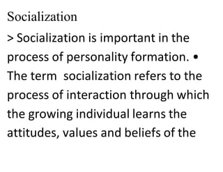 Socialization
> Socialization is important in the
process of personality formation. •
The term socialization refers to the
process of interaction through which
the growing individual learns the
attitudes, values and beliefs of the
 