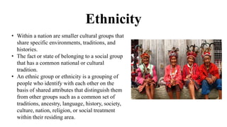 Ethnicity
• Within a nation are smaller cultural groups that
share specific environments, traditions, and
histories.
• The fact or state of belonging to a social group
that has a common national or cultural
tradition.
• An ethnic group or ethnicity is a grouping of
people who identify with each other on the
basis of shared attributes that distinguish them
from other groups such as a common set of
traditions, ancestry, language, history, society,
culture, nation, religion, or social treatment
within their residing area.
 