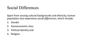 Social Differences
Apart from varying cultural backgrounds and ethnicity, human
population also experience social differences, which include:
1. Gender
2. Socioeconomic class
3. Political Identity and
4. Religion
 
