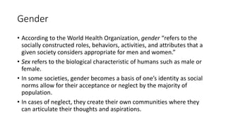 Gender
• According to the World Health Organization, gender “refers to the
socially constructed roles, behaviors, activities, and attributes that a
given society considers appropriate for men and women.”
• Sex refers to the biological characteristic of humans such as male or
female.
• In some societies, gender becomes a basis of one’s identity as social
norms allow for their acceptance or neglect by the majority of
population.
• In cases of neglect, they create their own communities where they
can articulate their thoughts and aspirations.
 