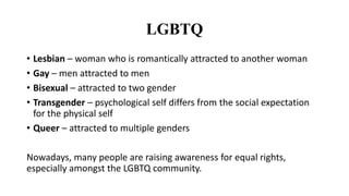 LGBTQ
• Lesbian – woman who is romantically attracted to another woman
• Gay – men attracted to men
• Bisexual – attracted to two gender
• Transgender – psychological self differs from the social expectation
for the physical self
• Queer – attracted to multiple genders
Nowadays, many people are raising awareness for equal rights,
especially amongst the LGBTQ community.
 