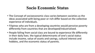 Socio Economic Status
• The Concept of socioeconomic class varies between societies as the
ideas associated with being poor or rich differ based on the collective
experience of individuals.
• Filipinos who are from a developing countries would perceive poverty
differently from countries that are developed/industrialized.
• People falling from social class are bound to experience life differently
in their daily lives. the typical determinants of one’s social status
include income, value of assets and savings, cultural interest and
hobbies, and the economic status of parents.
 