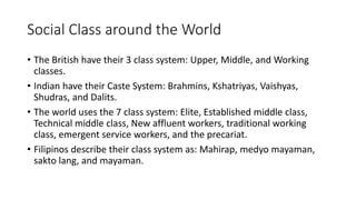 Social Class around the World
• The British have their 3 class system: Upper, Middle, and Working
classes.
• Indian have their Caste System: Brahmins, Kshatriyas, Vaishyas,
Shudras, and Dalits.
• The world uses the 7 class system: Elite, Established middle class,
Technical middle class, New affluent workers, traditional working
class, emergent service workers, and the precariat.
• Filipinos describe their class system as: Mahirap, medyo mayaman,
sakto lang, and mayaman.
 