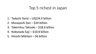 Top 5 richest in Japan
1. Tadashi Yanai – US$24.9 billion
2. Masayoshi Son – $24 billion
3. Takemitsu Takizaki – $18.6 billion
4. Nobutada Saji – $10.8 billion
5. Hiroshi Mikitani – $6 billion
 