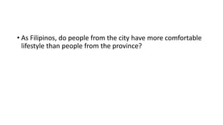 • As Filipinos, do people from the city have more comfortable
lifestyle than people from the province?
 