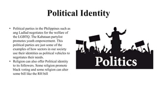 Political Identity
• Political parties in the Philippines such as
ang Ladlad negotiates for the welfare of
the LGBTQ. The Kabataan partylist
promotes youth empowerment. This
political parties are just some of the
examples of how sectors in our society
use their identities as political vehicles to
negotiates their needs.
• Religion can also offer Political identity
to its followers. Some religion promote
black voting and some religion can alter
some bill like the RH bill
 