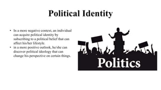 Political Identity
• In a more negative context, an individual
can acquire political identity by
subscribing to a political belief that can
affect his/her lifestyle.
• in a more positive outlook, he/she can
discover political ideology that can
change his perspective on certain things.
 
