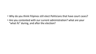 • Why do you think Filipinos still elect Politicians that have court cases?
• Are you contented with our current administration? what are your
“what ifs” during, and after the election?
 