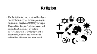 Religion
• The belief in the supernatural has been
one of the universal preoccupations of
humans as nearly as 60,000 years ago.
The earliest form of religion revolved
around making sense of natural
occurences such as extreme weather
conditions, natural and man made
calamities, sickness and even death.
 