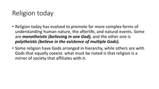 Religion today
• Religion today has evolved to promote far more complex forms of
understanding human nature, the afterlife, and natural events. Some
are monotheistic (believing in one God), and the other one is
polytheistic (believe in the existence of multiple Gods).
• Some religion have Gods arranged in hierarchy, while others are with
Gods that equally coexist. what must be noted is that religion is a
mirror of society that affiliates with it.
 