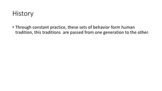 History
• Through constant practice, these sets of behavior form human
tradition, this traditions are passed from one generation to the other.
 