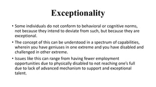 Exceptionality
• Some individuals do not conform to behavioral or cognitive norms,
not because they intend to deviate from such, but because they are
exceptional.
• The concept of this can be understood in a spectrum of capabilities,
wherein you have geniuses in one extreme and you have disabled and
challenged in other extreme.
• Issues like this can range from having fewer employment
opportunities due to physically disabled to not reaching one’s full
due to lack of advanced mechanism to support and exceptional
talent.
 