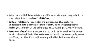 • When face with Ethnocentrism and Xenocentrism, you may adapt the
conceptual tool of cultural relativism.
• Cultural relativism - promotes the perspective that cultures
understood in the context of their locality. using this perspective
makes you tolerant of the differeng attitudes and practices of others.
• Ferraro and Andretta advocate that to build emotional resilience we
must understand that other culture or action do not necessarily mean
to offend, but that their actions are guided by their own cultural
norm.
 