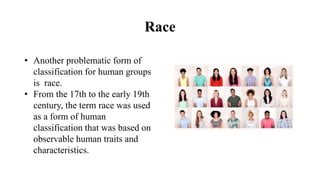 Race
• Another problematic form of
classification for human groups
is race.
• From the 17th to the early 19th
century, the term race was used
as a form of human
classification that was based on
observable human traits and
characteristics.
 